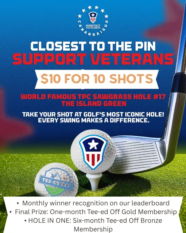 Shootout for Soldiers Canandaigua. Closest to the pin, support veterans. $10 for 10 shots on the world famous TPC Sawgrass Hole #17, The Island Green. Take your shot at golf's most iconic hole, every swing makes a difference. Monthly winner recognition on our leaderboard. Final prize: one-month Tee-ed Off Gold Membership. Hole in one: six-month Tee-ed Off Bronze Membership.